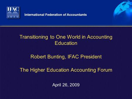 International Federation of Accountants April 26, 2009 Transitioning to One World in Accounting Education Robert Bunting, IFAC President The Higher Education.