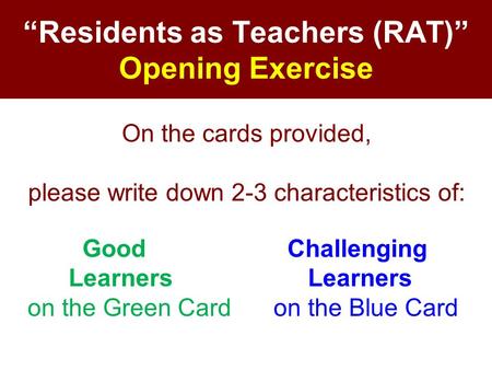 “Residents as Teachers (RAT)” Opening Exercise On the cards provided, please write down 2-3 characteristics of: Good Challenging Learners Learners on the.
