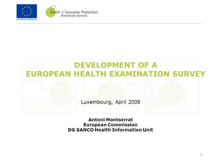 1 DEVELOPMENT OF A EUROPEAN HEALTH EXAMINATION SURVEY Luxembourg, April 2008 Antoni Montserrat European Commission DG SANCO Health Information Unit.