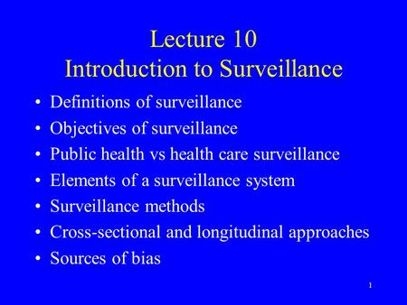 1 Lecture 10 Introduction to Surveillance Definitions of surveillance Objectives of surveillance Public health vs health care surveillance Elements of.