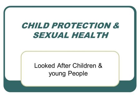 CHILD PROTECTION & SEXUAL HEALTH Looked After Children & young People.