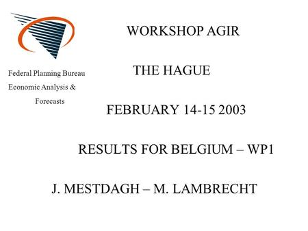 WORKSHOP AGIR THE HAGUE FEBRUARY 14-15 2003 RESULTS FOR BELGIUM – WP1 J. MESTDAGH – M. LAMBRECHT Federal Planning Bureau Economic Analysis & Forecasts.