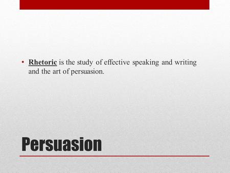 Persuasion Rhetoric is the study of effective speaking and writing and the art of persuasion.
