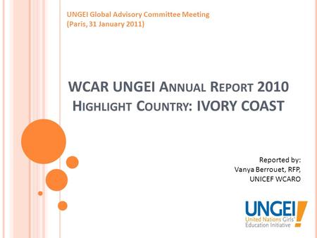 WCAR UNGEI A NNUAL R EPORT 2010 H IGHLIGHT C OUNTRY : IVORY COAST UNGEI Global Advisory Committee Meeting (Paris, 31 January 2011) Reported by: Vanya Berrouet,