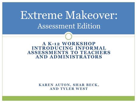 A K-12 WORKSHOP INTRODUCING INFORMAL ASSESSMENTS TO TEACHERS AND ADMINISTRATORS KAREN AUTON, SHAR BECK, AND TYLER WEST Extreme Makeover: Assessment Edition.