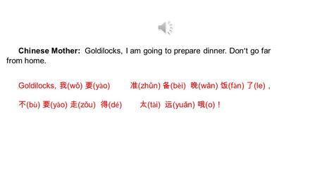 Chinese Mother: Goldilocks, I am going to prepare dinner. Don ’ t go far from home. Goldilocks, 我 (wǒ) 要 (y à o) 准 (zhǔn) 备 (b è i) 晚 (wǎn) 饭 (f à n)