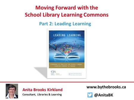 Moving Forward with the School Library Learning Commons Part 2: Leading Learning Anita Brooks Kirkland Consultant, Libraries & Learning www.bythebrooks.ca.