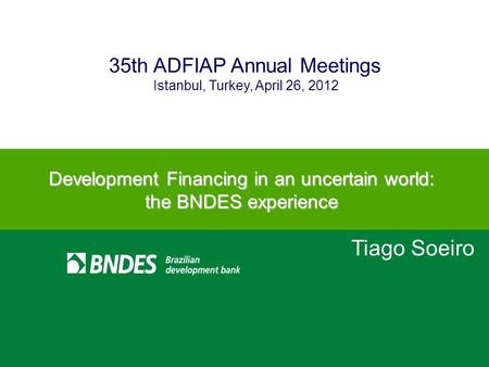 1 Istanbul, Turkey, April 26, 2012 35th ADFIAP Annual Meetings Tiago Soeiro Development Financing in an uncertain world: the BNDES experience.