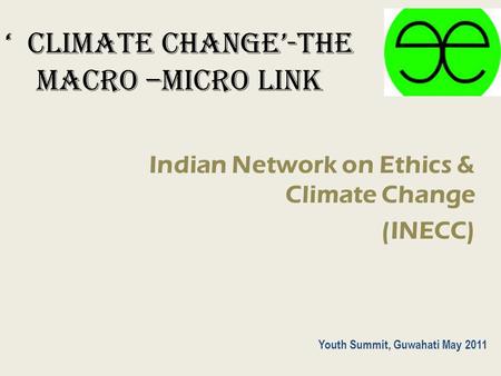 ‘ CLIMATE CHANGE’-The macro –micro link Indian Network on Ethics & Climate Change (INECC) Youth Summit, Guwahati May 2011.