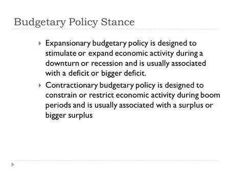 Budgetary Policy Stance  Expansionary budgetary policy is designed to stimulate or expand economic activity during a downturn or recession and is usually.