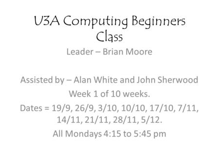 U3A Computing Beginners Class Leader – Brian Moore Assisted by – Alan White and John Sherwood Week 1 of 10 weeks. Dates = 19/9, 26/9, 3/10, 10/10, 17/10,