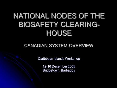 NATIONAL NODES OF THE BIOSAFETY CLEARING- HOUSE CANADIAN SYSTEM OVERVIEW Caribbean Islands Workshop 12-16 December 2005 Bridgetown, Barbados.