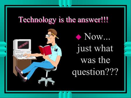 Technology is the answer!!! u Now... just what was the question???