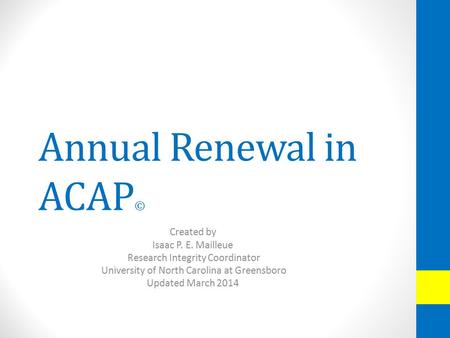 Annual Renewal in ACAP © Created by Isaac P. E. Mailleue Research Integrity Coordinator University of North Carolina at Greensboro Updated March 2014.