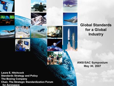 Global Standards for a Global Industry ANSI/SAC Symposium May 30, 2007 Laura E. Hitchcock Standards Strategy and Policy The Boeing Company Chair, The Strategic.