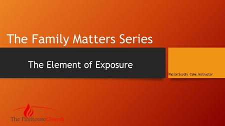 The Family Matters Series The Element of Exposure Pastor Scotty Cole, Instructor.