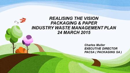 REALISING THE VISION PACKAGING & PAPER INDUSTRY WASTE MANAGEMENT PLAN 24 MARCH 2015 Charles Muller EXECUTIVE DIRECTOR PACSA ( PACKAGING SA )