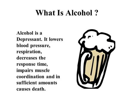 What Is Alcohol ? Alcohol is a Depressant. It lowers blood pressure, respiration, decreases the response time, impairs muscle coordination and in sufficient.