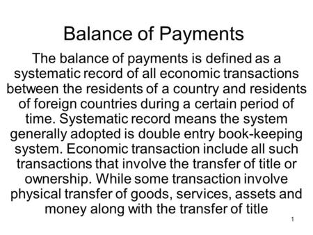 1 Balance of Payments The balance of payments is defined as a systematic record of all economic transactions between the residents of a country and residents.