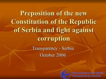 Preposition of the new Constitution of the Republic of Serbia and fight against corruption Transparency - Serbia October 2006.