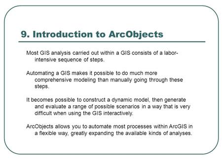 9. Introduction to ArcObjects Most GIS analysis carried out within a GIS consists of a labor- intensive sequence of steps. Automating a GIS makes it possible.