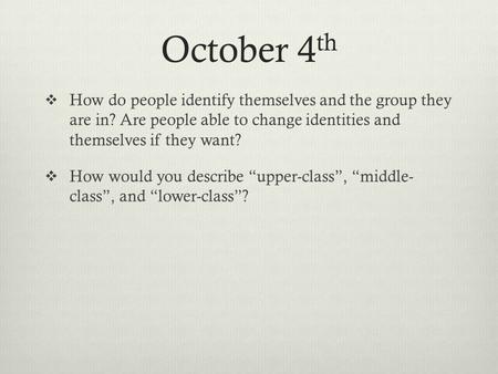 October 4 th  How do people identify themselves and the group they are in? Are people able to change identities and themselves if they want?  How would.
