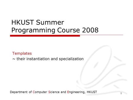 Department of Computer Science and Engineering, HKUST 1 HKUST Summer Programming Course 2008 Templates ~ their instantiation and specialization.