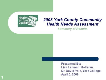 1 2008 York County Community Health Needs Assessment Summary of Results Presented By: Lisa Lehman, Holleran Dr. David Polk, York College April 3, 2009.