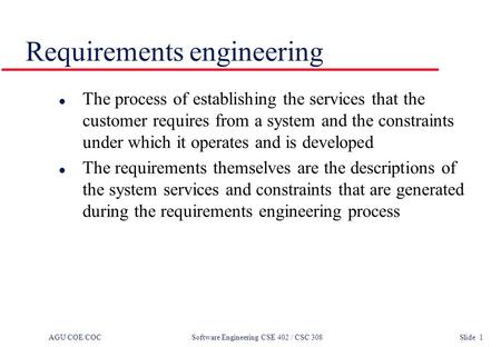 AGU COE/COC Software Engineering CSE 402 / CSC 308 Slide 1 Requirements engineering l The process of establishing the services that the customer requires.
