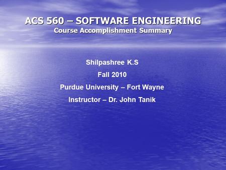 ACS 560 – SOFTWARE ENGINEERING Course Accomplishment Summary Shilpashree K.S Fall 2010 Purdue University – Fort Wayne Instructor – Dr. John Tanik.