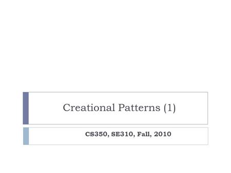 Creational Patterns (1) CS350, SE310, Fall, 2010.