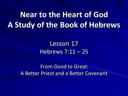 Near to the Heart of God A Study of the Book of Hebrews Lesson 17 Hebrews 7:11 – 25 From Good to Great: A Better Priest and a Better Covenant.