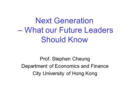Next Generation – What our Future Leaders Should Know Prof. Stephen Cheung Department of Economics and Finance City University of Hong Kong.