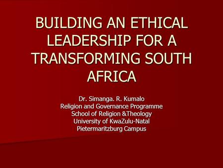 BUILDING AN ETHICAL LEADERSHIP FOR A TRANSFORMING SOUTH AFRICA Dr. Simanga. R. Kumalo Religion and Governance Programme School of Religion &Theology University.
