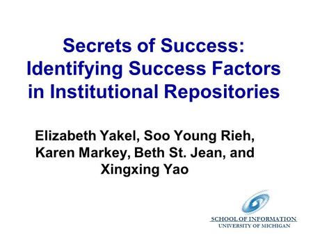 SCHOOL OF INFORMATION. UNIVERSITY OF MICHIGAN Secrets of Success: Identifying Success Factors in Institutional Repositories Elizabeth Yakel, Soo Young.