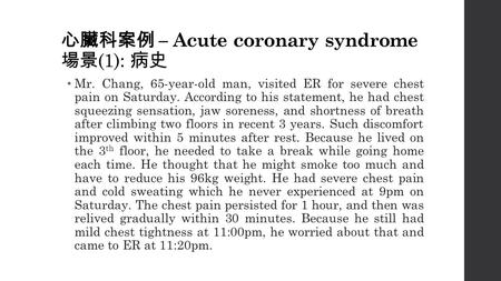心臟科案例 – Acute coronary syndrome 場景 (1): 病史 Mr. Chang, 65-year-old man, visited ER for severe chest pain on Saturday. According to his statement, he had.