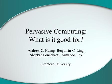 Pervasive Computing: What is it good for? Andrew C. Huang, Benjamin C. Ling, Shankar Ponnekanti, Armando Fox Stanford University.