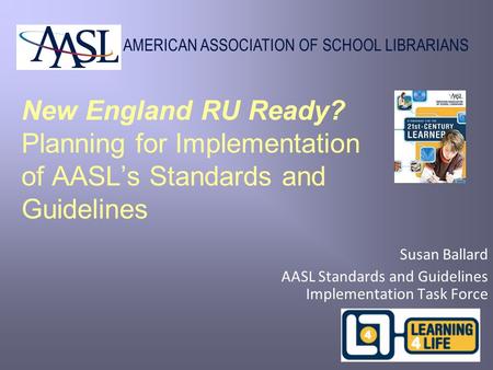 AMERICAN ASSOCIATION OF SCHOOL LIBRARIANS New England RU Ready? Planning for Implementation of AASL’s Standards and Guidelines Susan Ballard AASL Standards.