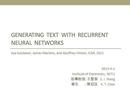 GENERATING TEXT WITH RECURRENT NEURAL NETWORKS Ilya Sutskever, James Martens, and Geoffrey Hinton, ICML 2011 2013-4-1 Institute of Electronics, NCTU 指導教授.