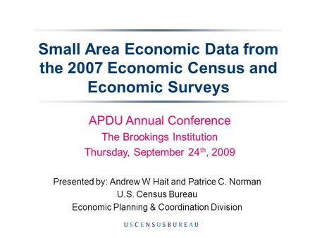 Small Area Economic Data from the 2007 Economic Census and Economic Surveys Presented by: Andrew W Hait and Patrice C. Norman U.S. Census Bureau Economic.