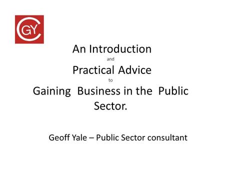 An Introduction and Practical Advice to Gaining Business in the Public Sector. Geoff Yale – Public Sector consultant.