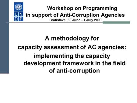 Workshop on Programming in support of Anti-Corruption Agencies Bratislava, 30 June - 1 July 2009 A methodology for capacity assessment of AC agencies: