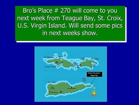Bro’s Place # 270 will come to you next week from Teague Bay, St. Croix, U.S. Virgin Island. Will send some pics in next weeks show.