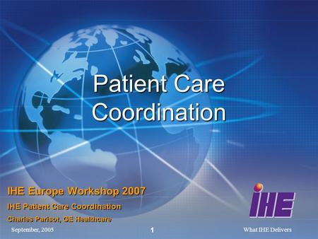 September, 2005What IHE Delivers 1 Patient Care Coordination IHE Europe Workshop 2007 IHE Patient Care Coordination Charles Parisot, GE Healthcare.