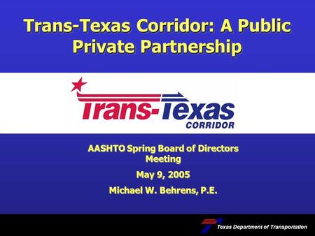 Trans-Texas Corridor: A Public Private Partnership Texas Department of Transportation AASHTO Spring Board of Directors Meeting May 9, 2005 Michael W. Behrens,