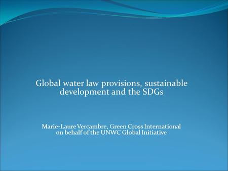 Global water law provisions, sustainable development and the SDGs Marie-Laure Vercambre, Green Cross International on behalf of the UNWC Global Initiative.