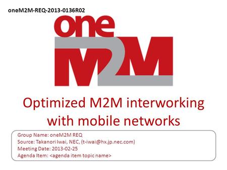 Optimized M2M interworking with mobile networks Group Name: oneM2M REQ Source: Takanori Iwai, NEC, Meeting Date: 2013-02-25 Agenda.