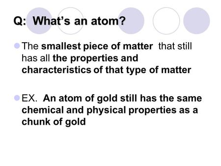 Q: What’s an atom? The smallest piece of matter that still has all the properties and characteristics of that type of matter EX. An atom of gold still.