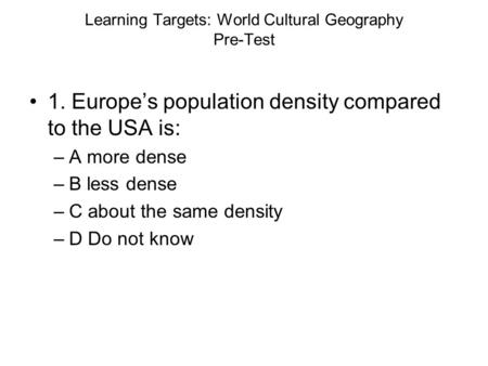Learning Targets: World Cultural Geography Pre-Test 1. Europe’s population density compared to the USA is: –A more dense –B less dense –C about the same.