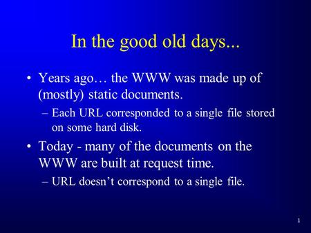 1 In the good old days... Years ago… the WWW was made up of (mostly) static documents. –Each URL corresponded to a single file stored on some hard disk.